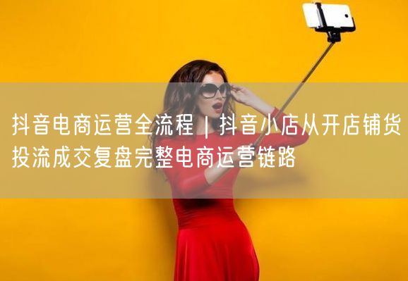 抖音电商运营全流程｜抖音小店从开店铺货投流成交复盘完整电商运营链路