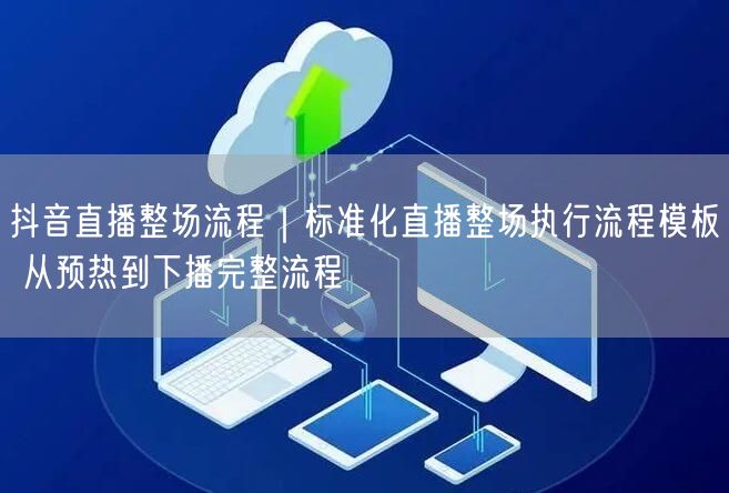 抖音直播整场流程｜标准化直播整场执行流程模板 从预热到下播完整流程