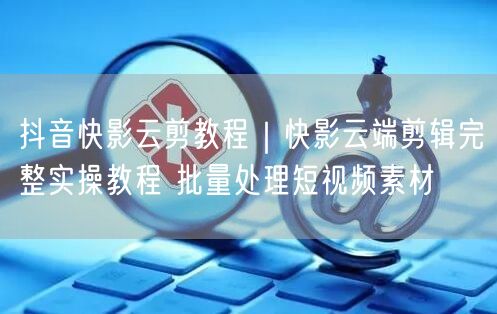 抖音快影云剪教程｜快影云端剪辑完整实操教程 批量处理短视频素材