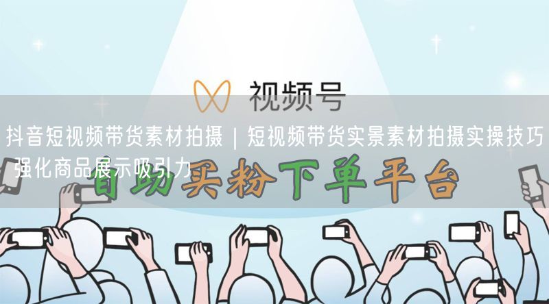 抖音短视频带货素材拍摄｜短视频带货实景素材拍摄实操技巧 强化商品展示吸引力