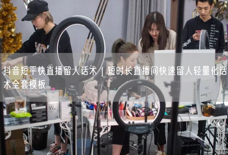 抖音短平快直播留人话术｜短时长直播间快速留人轻量化话术全套模板