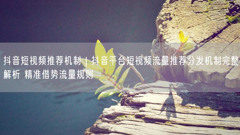 抖音短视频推荐机制｜抖音平台短视频流量推荐分发机制完整解析 精准借势流量规则