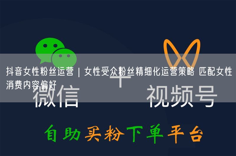 抖音女性粉丝运营｜女性受众粉丝精细化运营策略 匹配女性消费内容偏好