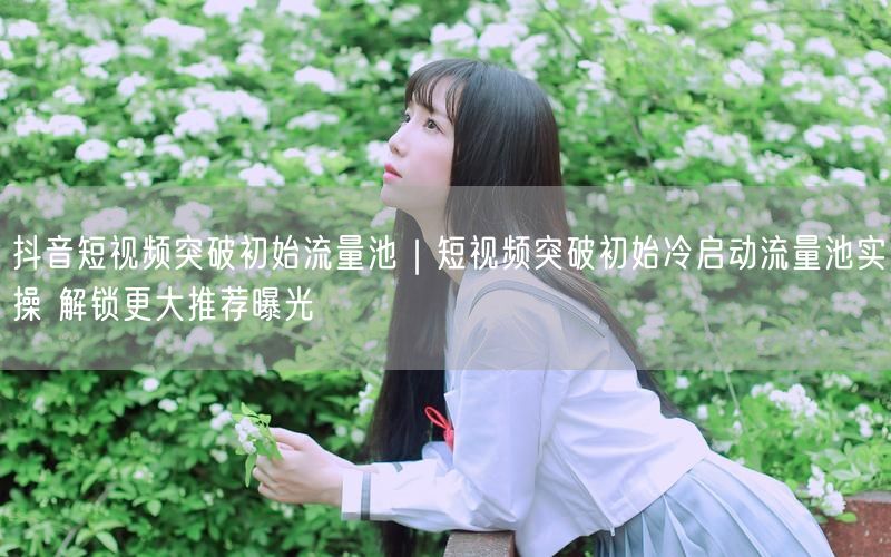 抖音短视频突破初始流量池｜短视频突破初始冷启动流量池实操 解锁更大推荐曝光