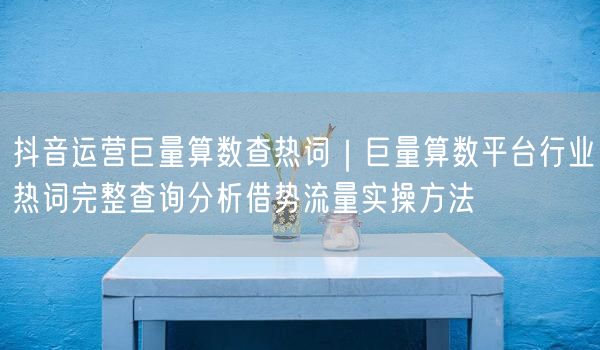 抖音运营巨量算数查热词｜巨量算数平台行业热词完整查询分析借势流量实操方法