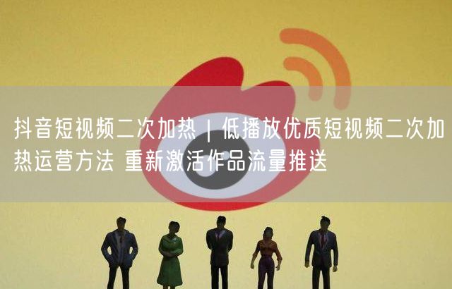 抖音短视频二次加热｜低播放优质短视频二次加热运营方法 重新激活作品流量推送