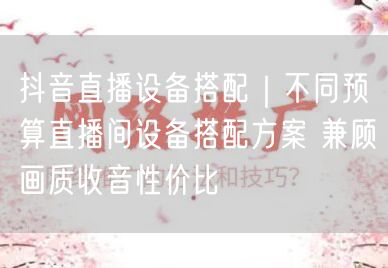 抖音直播设备搭配｜不同预算直播间设备搭配方案 兼顾画质收音性价比