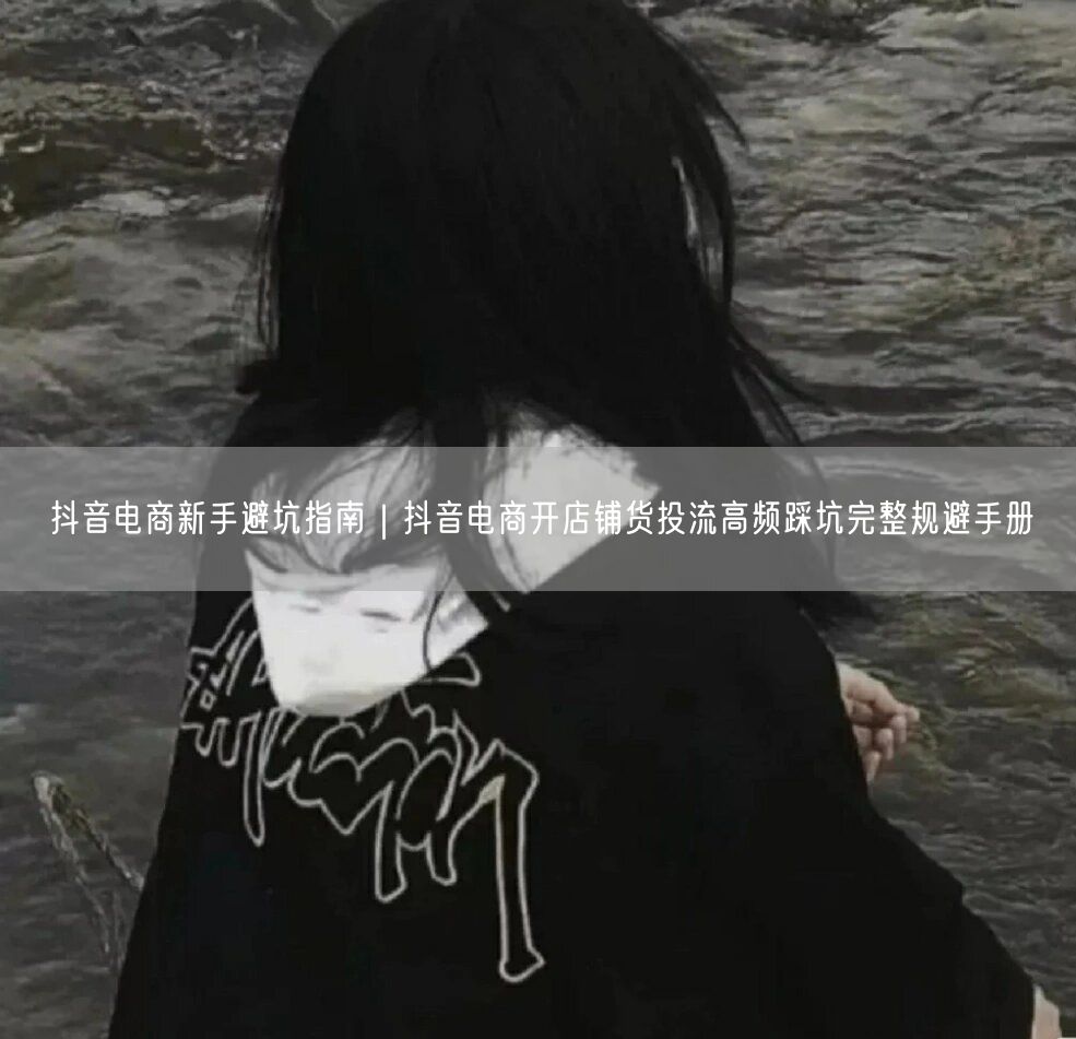 抖音电商新手避坑指南｜抖音电商开店铺货投流高频踩坑完整规避手册