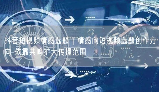 抖音短视频情感选题｜情感向短视频选题创作方向 依靠共鸣扩大传播范围