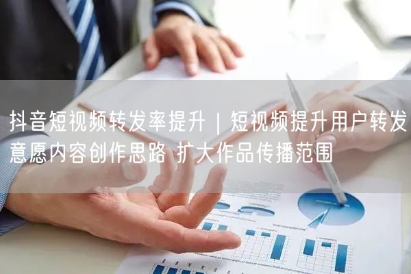 抖音短视频转发率提升｜短视频提升用户转发意愿内容创作思路 扩大作品传播范围