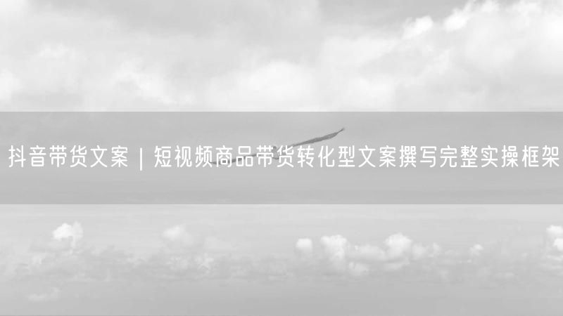 抖音带货文案｜短视频商品带货转化型文案撰写完整实操框架