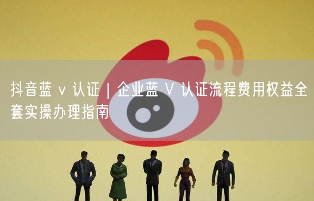 抖音蓝 v 认证｜企业蓝 V 认证流程费用权益全套实操办理指南
