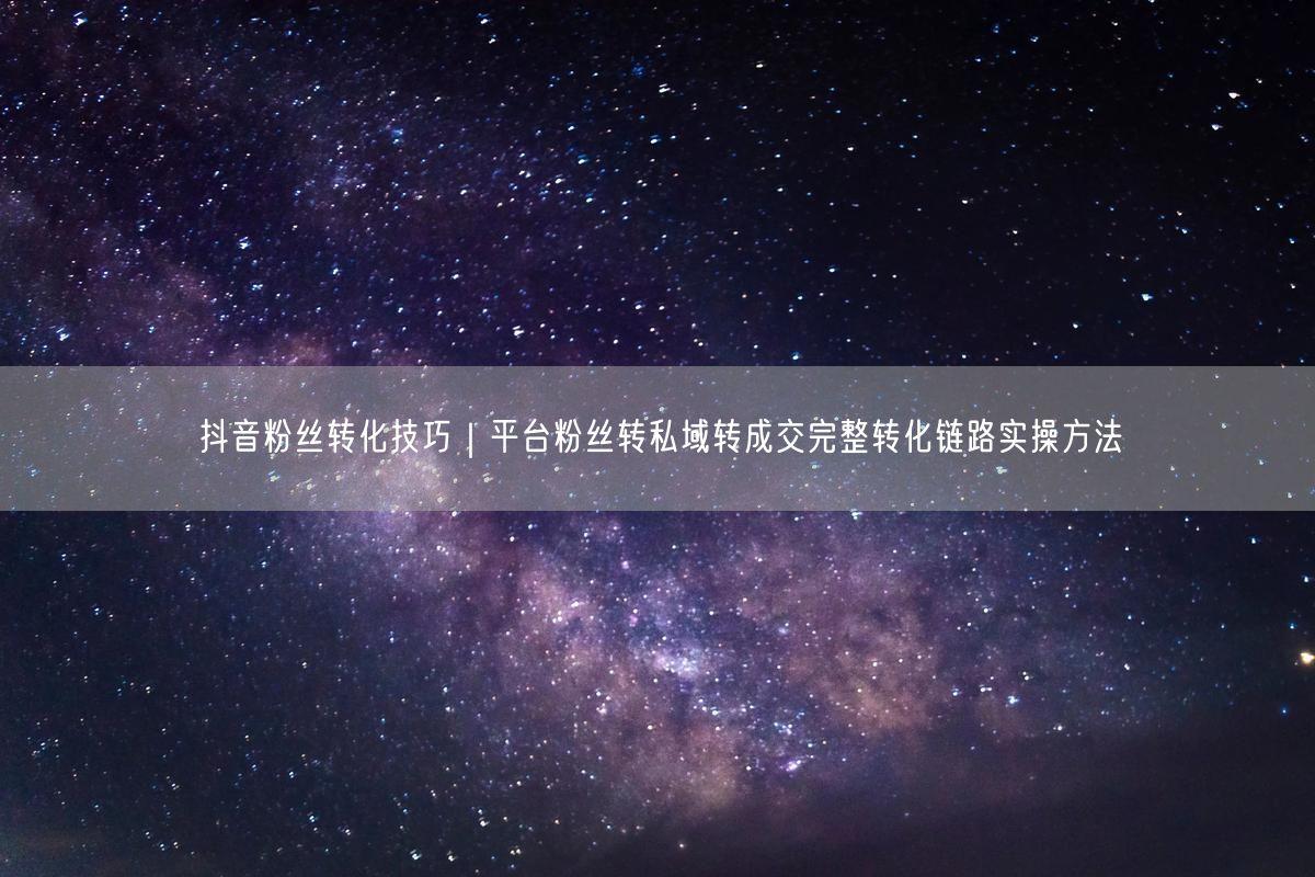 抖音粉丝转化技巧｜平台粉丝转私域转成交完整转化链路实操方法