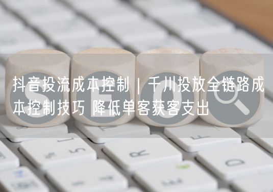 抖音投流成本控制｜千川投放全链路成本控制技巧 降低单客获客支出