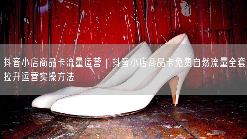 抖音小店商品卡流量运营｜抖音小店商品卡免费自然流量全套拉升运营实操方法
