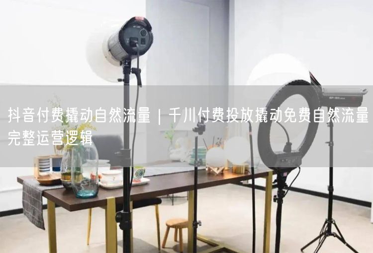 抖音付费撬动自然流量｜千川付费投放撬动免费自然流量完整运营逻辑