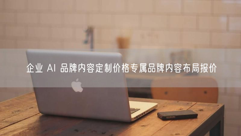 企业 AI 品牌内容定制价格专属品牌内容布局报价