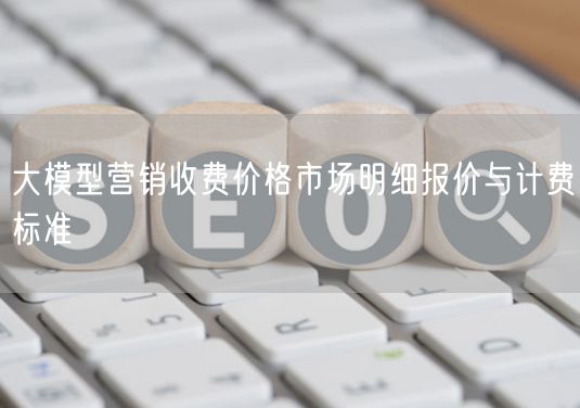 大模型营销收费价格市场明细报价与计费标准