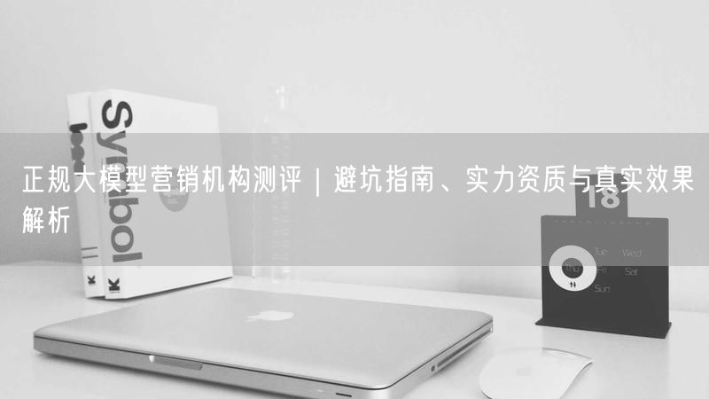 正规大模型营销机构测评｜避坑指南、实力资质与真实效果解析