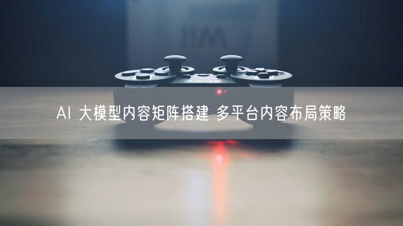 AI 大模型内容矩阵搭建 多平台内容布局策略