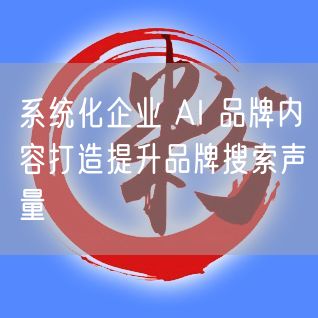 系统化企业 AI 品牌内容打造提升品牌搜索声量