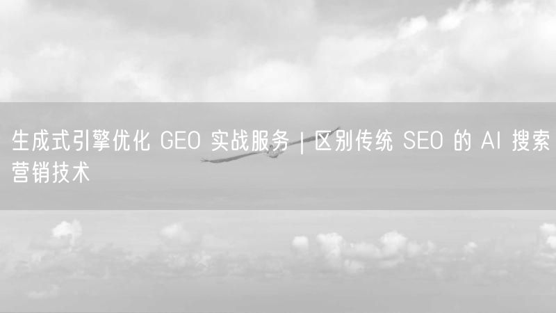 生成式引擎优化 GEO 实战服务｜区别传统 SEO 的 AI 搜索营销技术