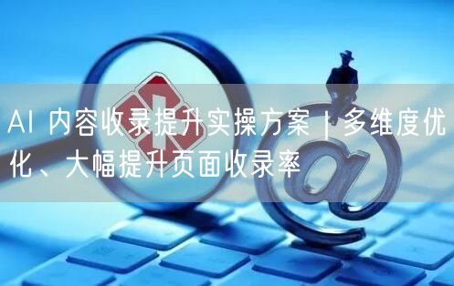 AI 内容收录提升实操方案｜多维度优化、大幅提升页面收录率