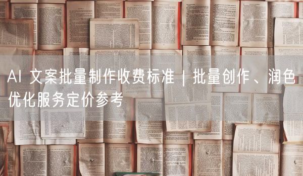 AI 文案批量制作收费标准｜批量创作、润色优化服务定价参考