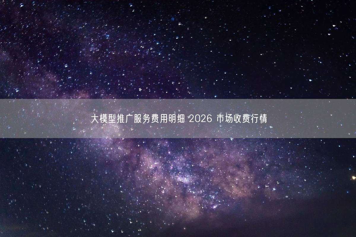 大模型推广服务费用明细 2026 市场收费行情