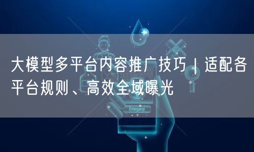 大模型多平台内容推广技巧｜适配各平台规则、高效全域曝光