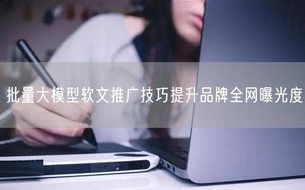 批量大模型软文推广技巧提升品牌全网曝光度