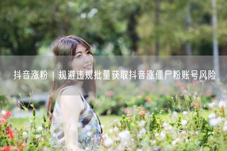 抖音涨粉｜规避违规批量获取抖音涨僵尸粉账号风险