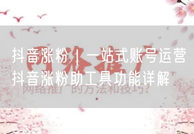 抖音涨粉｜一站式账号运营抖音涨粉助工具功能详解