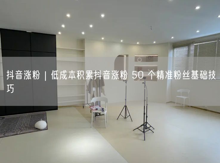 抖音涨粉｜低成本积累抖音涨粉 50 个精准粉丝基础技巧