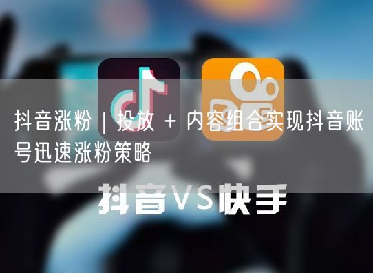 抖音涨粉｜投放 + 内容组合实现抖音账号迅速涨粉策略