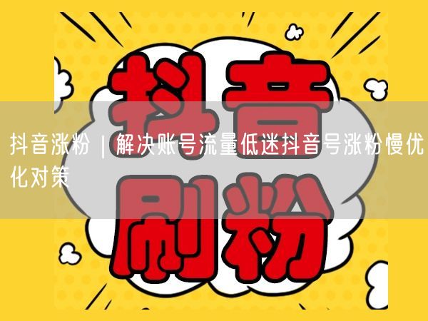 抖音涨粉｜解决账号流量低迷抖音号涨粉慢优化对策
