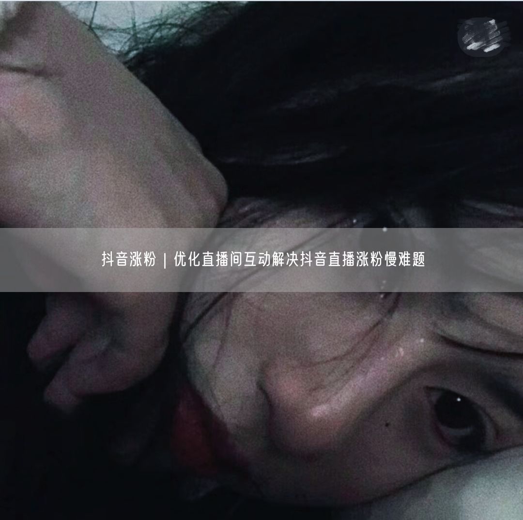 抖音涨粉｜优化直播间互动解决抖音直播涨粉慢难题