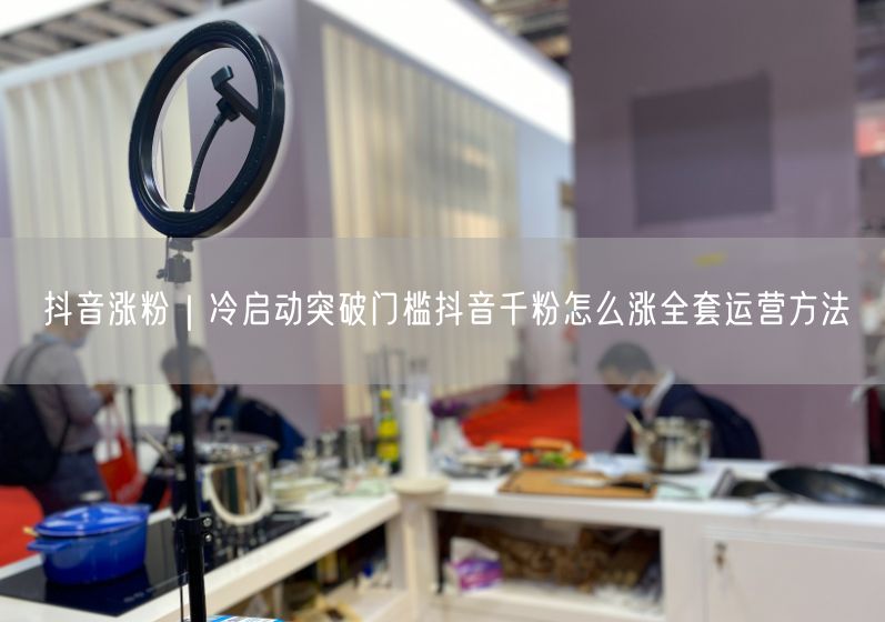抖音涨粉｜冷启动突破门槛抖音千粉怎么涨全套运营方法