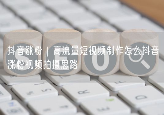抖音涨粉｜高流量短视频制作怎么抖音涨粉视频拍摄思路