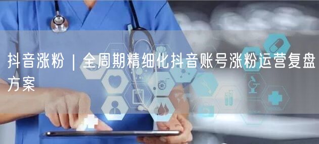 抖音涨粉｜全周期精细化抖音账号涨粉运营复盘方案