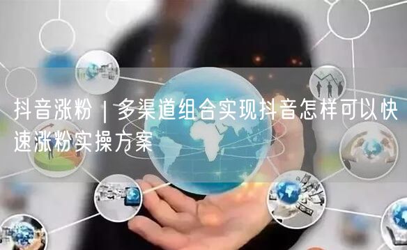 抖音涨粉｜多渠道组合实现抖音怎样可以快速涨粉实操方案