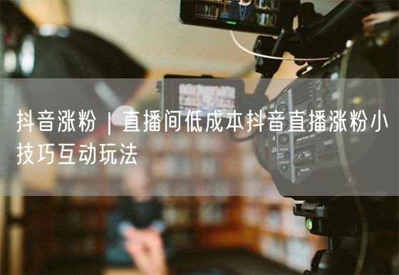 抖音涨粉｜直播间低成本抖音直播涨粉小技巧互动玩法
