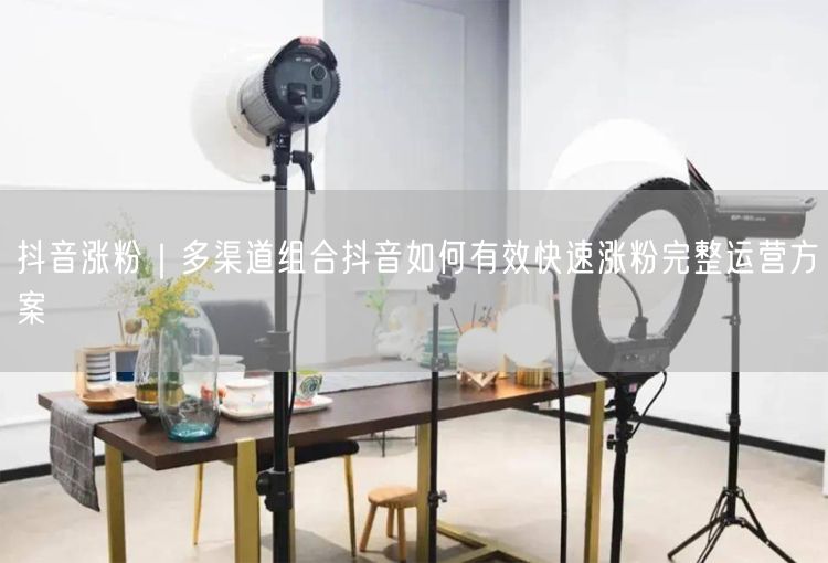 抖音涨粉｜多渠道组合抖音如何有效快速涨粉完整运营方案