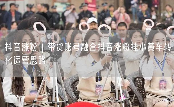 抖音涨粉｜带货账号融合抖音涨粉挂小黄车转化运营思路