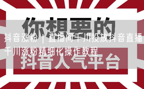 抖音涨粉｜直播间千川投放抖音直播千川涨粉精细化操作教程