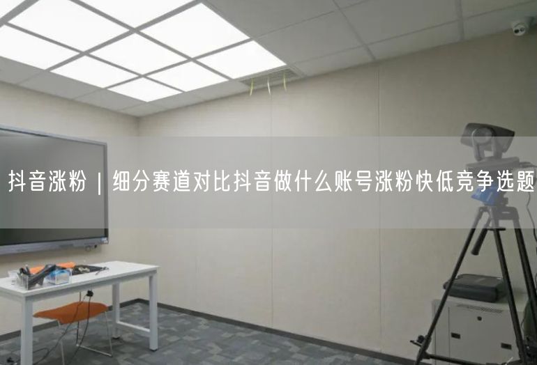 抖音涨粉｜细分赛道对比抖音做什么账号涨粉快低竞争选题