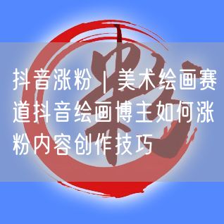 抖音涨粉｜美术绘画赛道抖音绘画博主如何涨粉内容创作技巧
