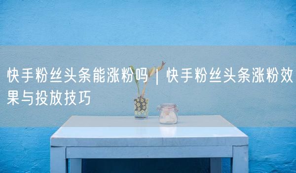 快手粉丝头条能涨粉吗｜快手粉丝头条涨粉效果与投放技巧