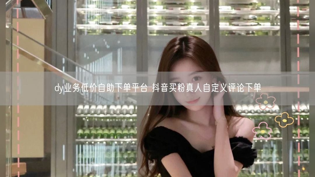 dy业务低价自助下单平台 抖音买粉真人自定义评论下单