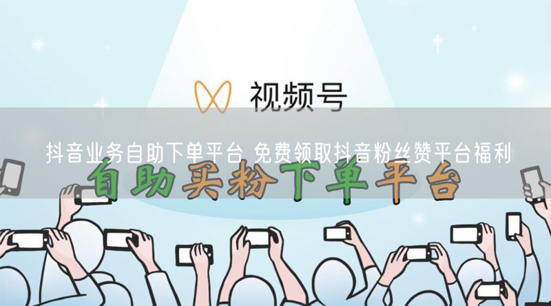 抖音业务自助下单平台 免费领取抖音粉丝赞平台福利